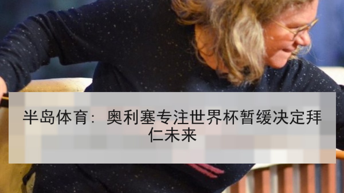 半岛体育: 奥利塞专注世界杯暂缓决定拜仁未来