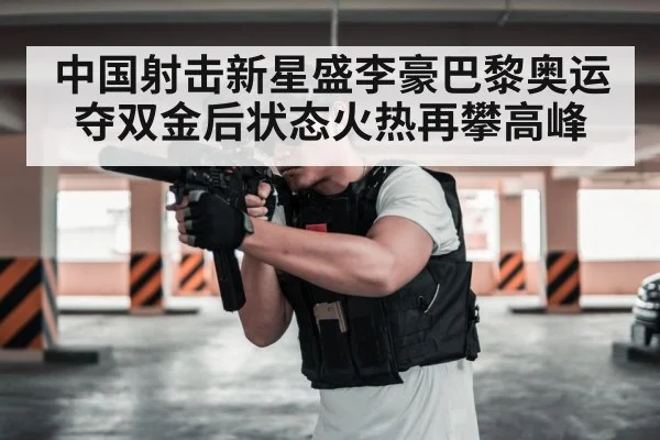 中国射击新星盛李豪巴黎奥运夺双金后状态火热再攀高峰